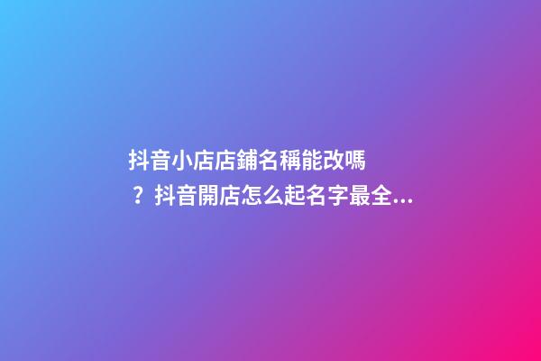 抖音小店店鋪名稱能改嗎？抖音開店怎么起名字最全解答！